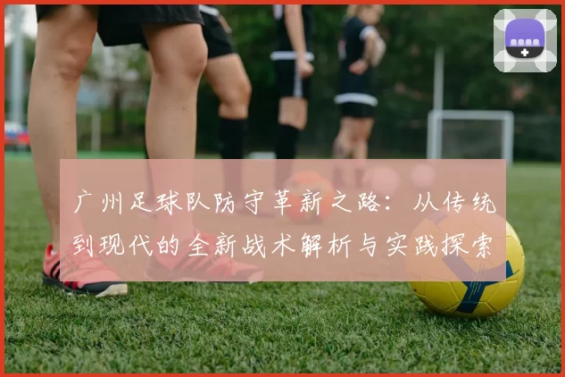 广州足球队防守革新之路：从传统到现代的全新战术解析与实践探索