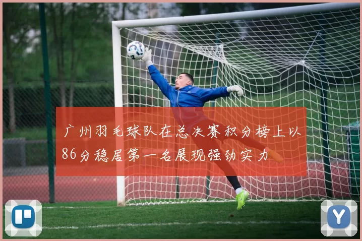 广州羽毛球队在总决赛积分榜上以86分稳居第一名展现强劲实力