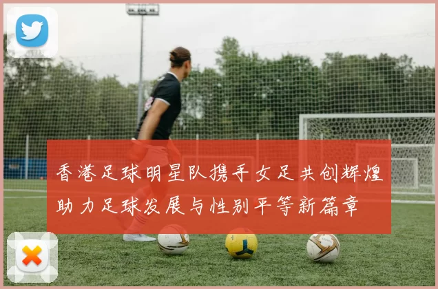 香港足球明星队携手女足共创辉煌助力足球发展与性别平等新篇章