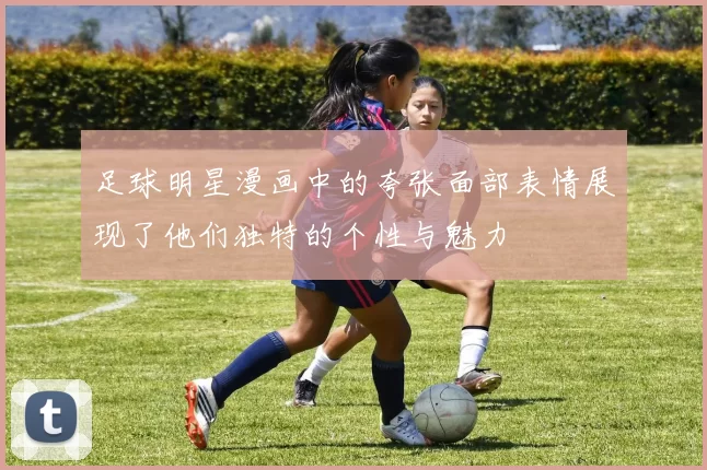 足球明星漫画中的夸张面部表情展现了他们独特的个性与魅力