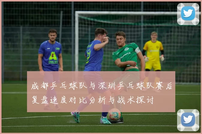 成都乒乓球队与深圳乒乓球队赛后复盘速度对比分析与战术探讨