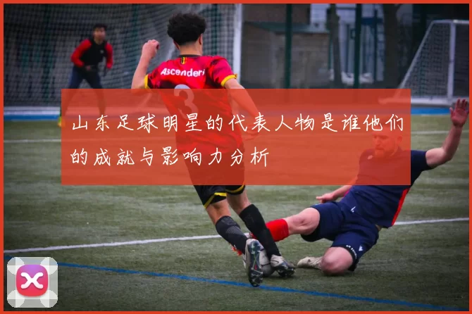 山东足球明星的代表人物是谁他们的成就与影响力分析