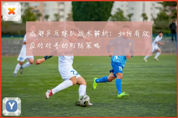 成都乒乓球队战术解析：如何有效应对对手的盯防策略