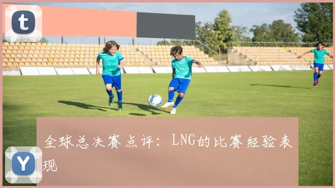 全球总决赛点评：LNG的比赛经验表现