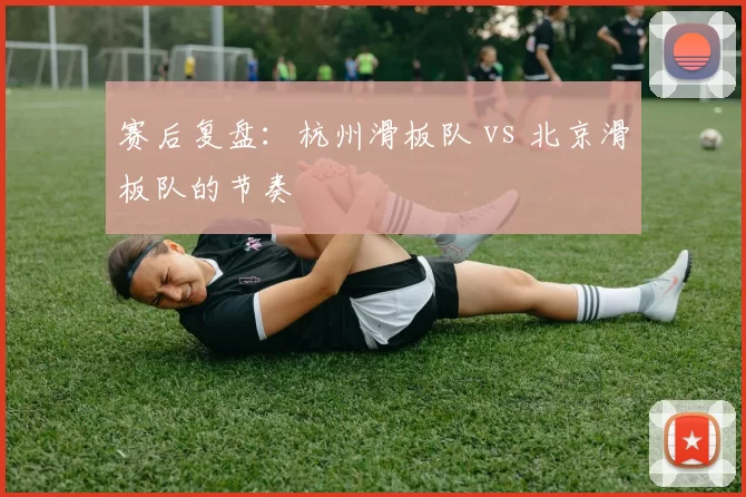 赛后复盘：杭州滑板队 vs 北京滑板队的节奏